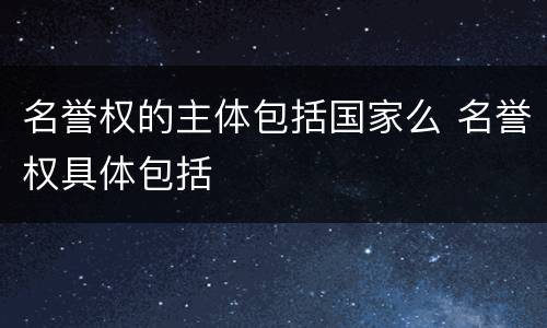 名誉权的主体包括国家么 名誉权具体包括