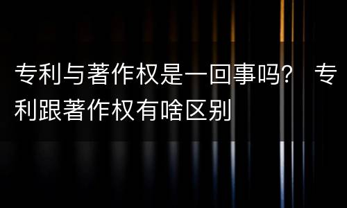 专利与著作权是一回事吗？ 专利跟著作权有啥区别