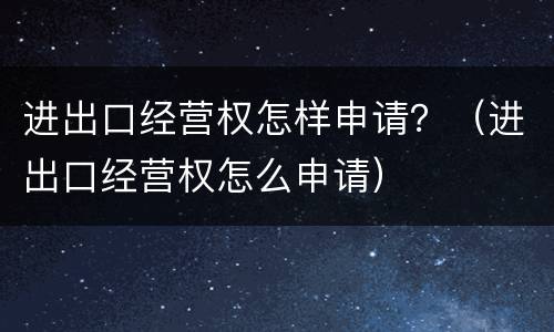 进出口经营权怎样申请？（进出口经营权怎么申请）