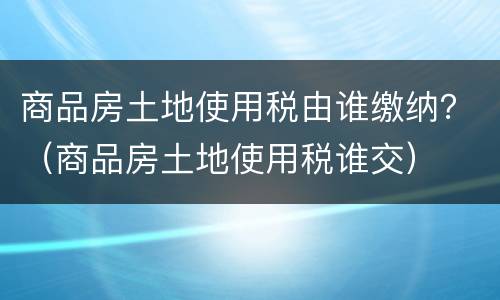 商品房土地使用税由谁缴纳？（商品房土地使用税谁交）