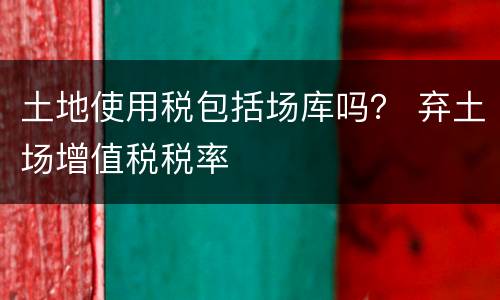 土地使用税包括场库吗？ 弃土场增值税税率