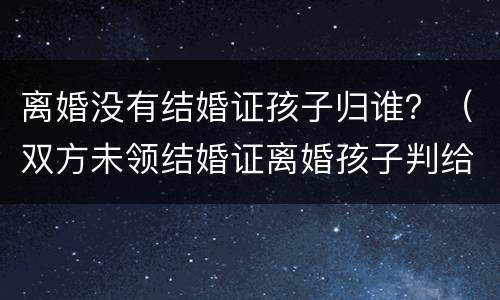 离婚没有结婚证孩子归谁？（双方未领结婚证离婚孩子判给谁）