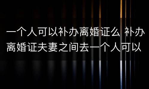 一个人可以补办离婚证么 补办离婚证夫妻之间去一个人可以办理吗?