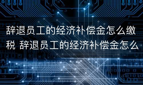 辞退员工的经济补偿金怎么缴税 辞退员工的经济补偿金怎么做账