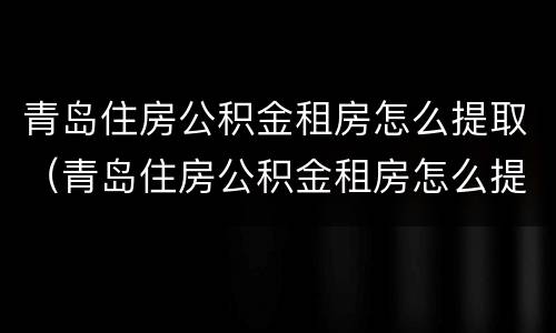 青岛住房公积金租房怎么提取（青岛住房公积金租房怎么提取余额）