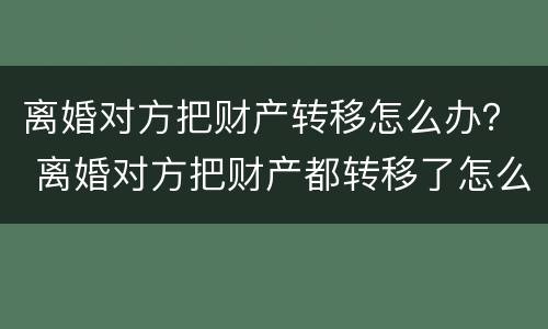 离婚对方把财产转移怎么办？ 离婚对方把财产都转移了怎么办