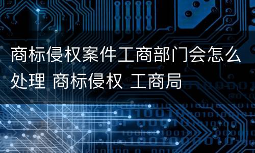 商标侵权案件工商部门会怎么处理 商标侵权 工商局