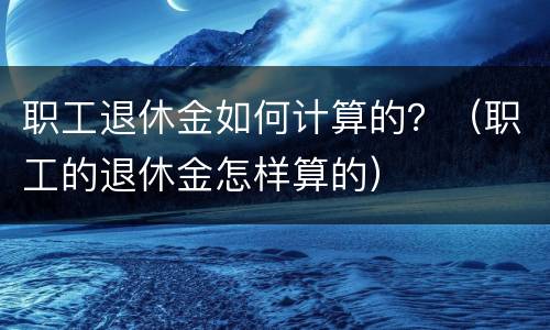 职工退休金如何计算的？（职工的退休金怎样算的）