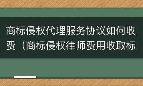 商标侵权代理服务协议如何收费（商标侵权律师费用收取标准）