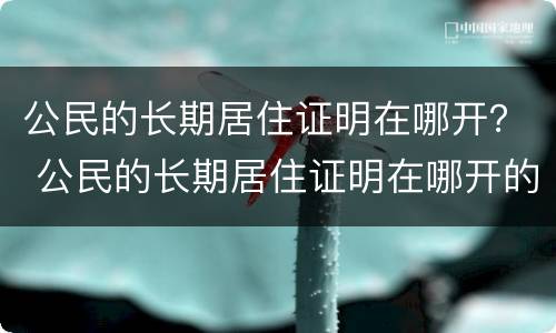 公民的长期居住证明在哪开？ 公民的长期居住证明在哪开的