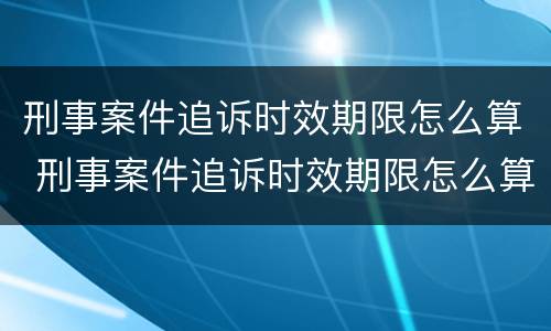 刑事案件追诉时效期限怎么算 刑事案件追诉时效期限怎么算的