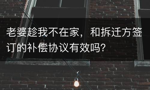 老婆趁我不在家，和拆迁方签订的补偿协议有效吗？