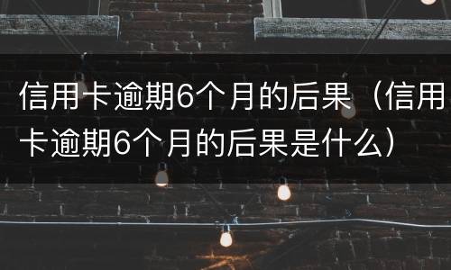 信用卡逾期6个月的后果（信用卡逾期6个月的后果是什么）