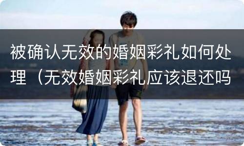 被确认无效的婚姻彩礼如何处理（无效婚姻彩礼应该退还吗）