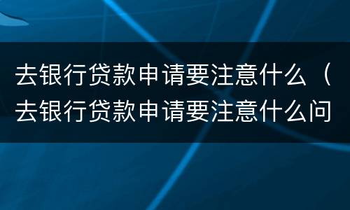 去银行贷款申请要注意什么（去银行贷款申请要注意什么问题）