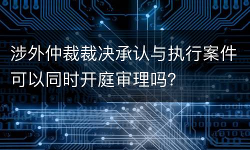 涉外仲裁裁决承认与执行案件可以同时开庭审理吗？