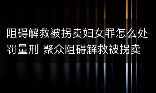 阻碍解救被拐卖妇女罪怎么处罚量刑 聚众阻碍解救被拐卖