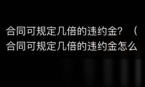 合同可规定几倍的违约金？（合同可规定几倍的违约金怎么算）