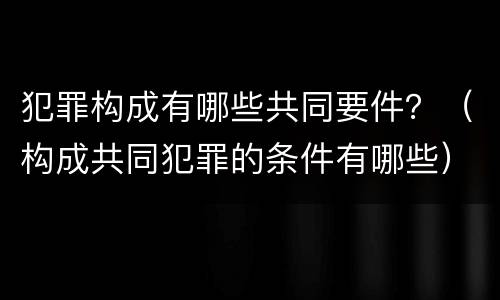 犯罪构成有哪些共同要件？（构成共同犯罪的条件有哪些）