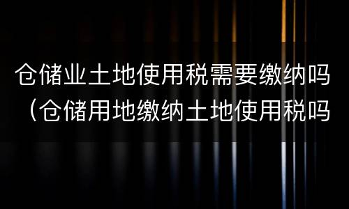 仓储业土地使用税需要缴纳吗（仓储用地缴纳土地使用税吗）