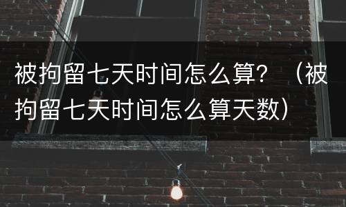 被拘留七天时间怎么算？（被拘留七天时间怎么算天数）