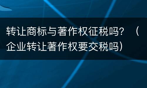 转让商标与著作权征税吗？（企业转让著作权要交税吗）