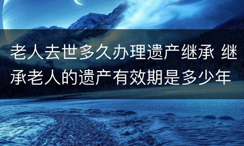 老人去世多久办理遗产继承 继承老人的遗产有效期是多少年