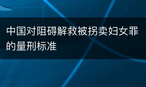 中国对阻碍解救被拐卖妇女罪的量刑标准