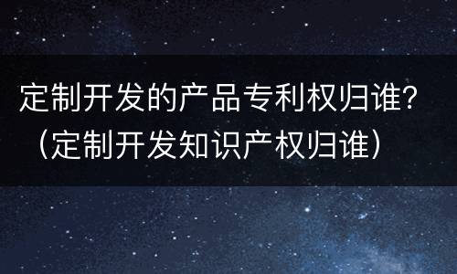 定制开发的产品专利权归谁？（定制开发知识产权归谁）