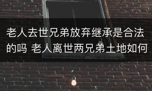 老人去世兄弟放弃继承是合法的吗 老人离世两兄弟土地如何分配