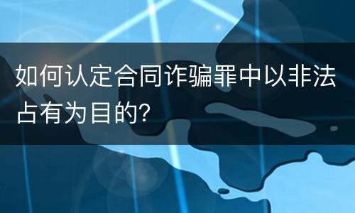 如何认定合同诈骗罪中以非法占有为目的？