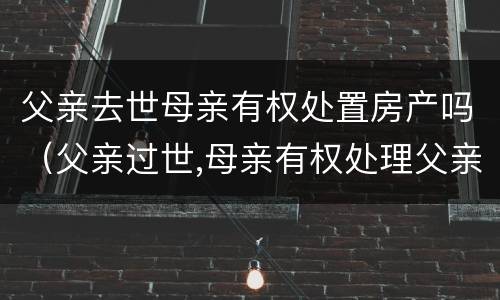 父亲去世母亲有权处置房产吗（父亲过世,母亲有权处理父亲的遗产吗）