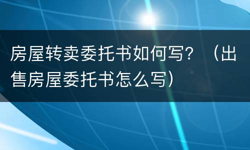 房屋转卖委托书如何写？（出售房屋委托书怎么写）