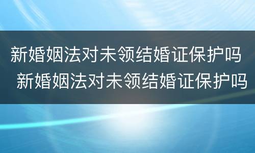 新婚姻法对未领结婚证保护吗 新婚姻法对未领结婚证保护吗