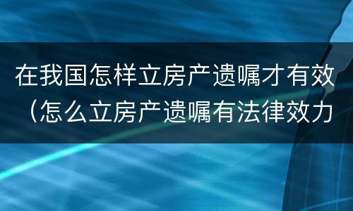 在我国怎样立房产遗嘱才有效（怎么立房产遗嘱有法律效力）