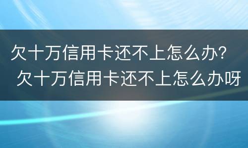 欠十万信用卡还不上怎么办？ 欠十万信用卡还不上怎么办呀