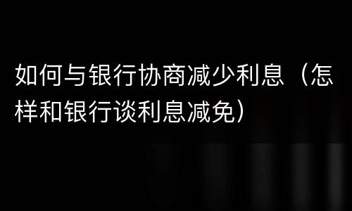 如何与银行协商减少利息（怎样和银行谈利息减免）