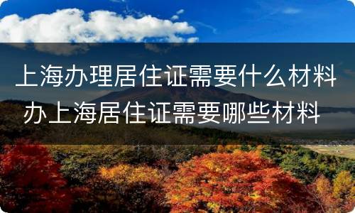 上海办理居住证需要什么材料 办上海居住证需要哪些材料