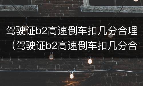 驾驶证b2高速倒车扣几分合理（驾驶证b2高速倒车扣几分合理吗）