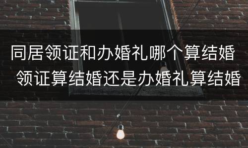 同居领证和办婚礼哪个算结婚 领证算结婚还是办婚礼算结婚