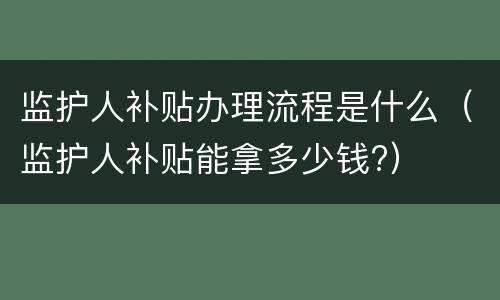 监护人补贴办理流程是什么（监护人补贴能拿多少钱?）