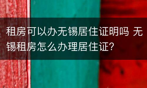 租房可以办无锡居住证明吗 无锡租房怎么办理居住证?