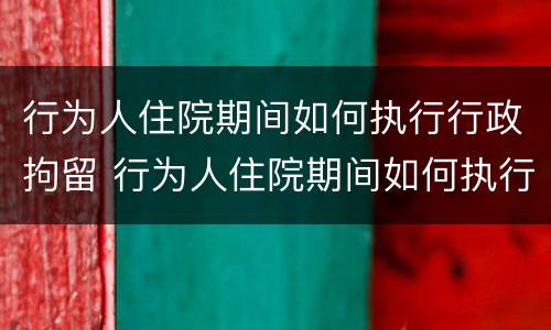 行为人住院期间如何执行行政拘留 行为人住院期间如何执行行政拘留