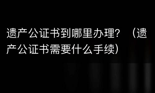 遗产公证书到哪里办理？（遗产公证书需要什么手续）