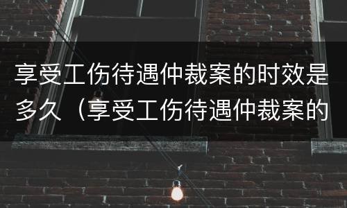 享受工伤待遇仲裁案的时效是多久（享受工伤待遇仲裁案的时效是多久啊）