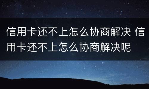 信用卡还不上怎么协商解决 信用卡还不上怎么协商解决呢