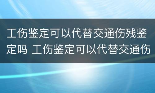 工伤鉴定可以代替交通伤残鉴定吗 工伤鉴定可以代替交通伤残鉴定吗怎么办