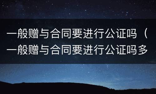 一般赠与合同要进行公证吗（一般赠与合同要进行公证吗多少钱）