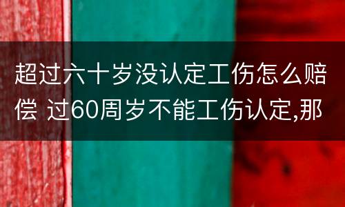 超过六十岁没认定工伤怎么赔偿 过60周岁不能工伤认定,那我们怎么办呢?