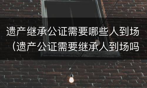 遗产继承公证需要哪些人到场（遗产公证需要继承人到场吗）